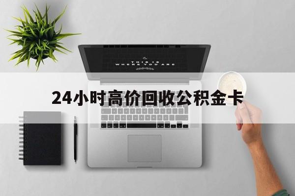 最新24小时高价回收公积金卡方法分析(最方便真实的文山24小时高价回收公积金卡怎么办方法)