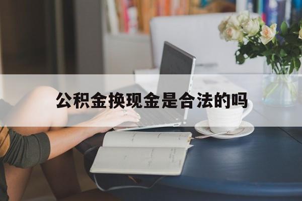 最新公积金换现金是合法的吗方法分析(最方便真实的文山公积金换现金是合法的吗怎么办方法)
