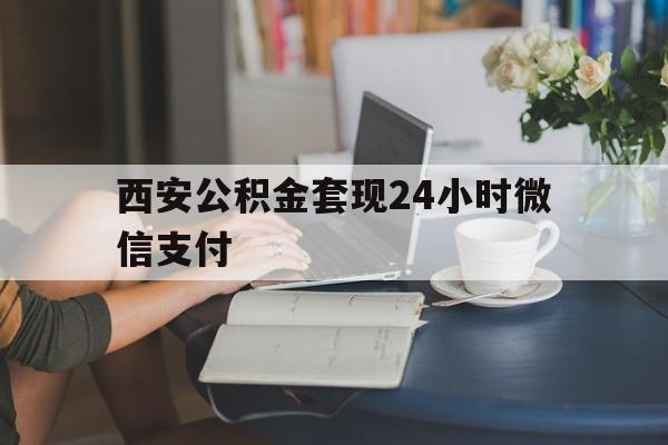 最新西安公积金套现24小时微信支付方法分析(最方便真实的文山西安公积金套现24小时微信支付有影响吗方法)
