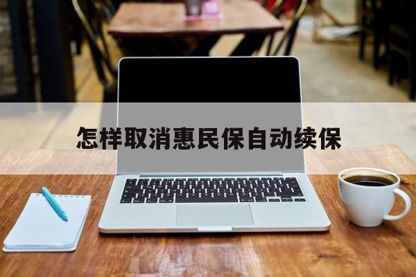 最新怎样取消惠民保自动续保方法分析(最方便真实的文山怎样取消惠民保自动续保业务方法)
