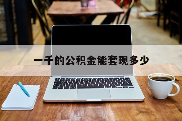 最新一千的公积金能套现多少方法分析(最方便真实的文山一千的公积金能套现多少利息方法)