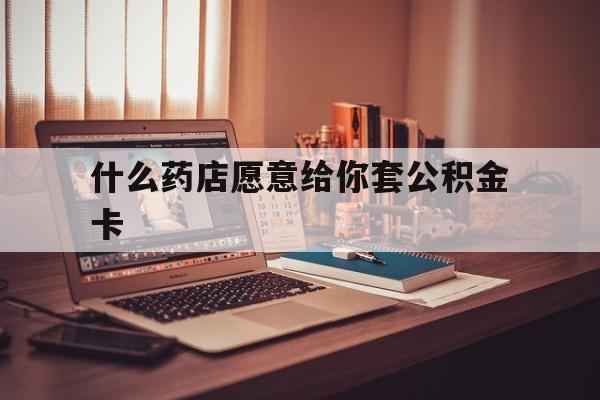 最新什么药店愿意给你套公积金卡方法分析(最方便真实的文山什么药店愿意给你套公积金卡的钱方法)