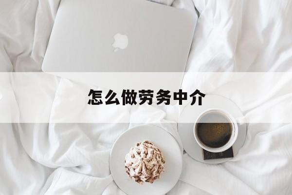 最新怎么做劳务中介方法分析(最方便真实的文山一个新手怎么做劳务中介方法)