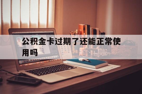 最新公积金卡过期了还能正常使用吗方法分析(最方便真实的文山公积金卡过期了钱还打得上来不?方法)