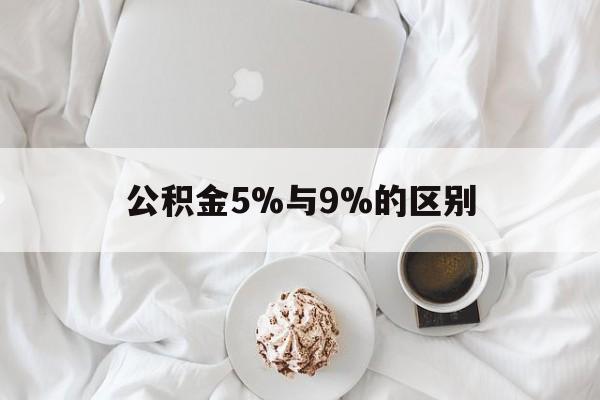 最新公积金5%与9%的区别方法分析(最方便真实的文山公积金5%和12%有什么区别方法)